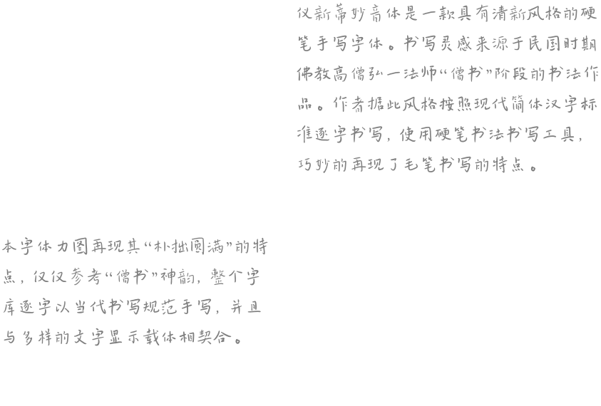 仪新蒂妙音体是一款具有清新风格的硬笔手写字体。书写灵感来源于民国时期佛教高僧弘一法师“僧书”阶段的书法作品。作者据此风格按照现代简体汉字标准逐字书写，使用硬笔书法书写工具，巧妙的再现了毛笔书写的特点。  本字体力图再现其“朴拙圆满”的特点，仅仅参考“僧书”神韵，整个字库逐字以当代书写规范手写，并且与多样的文字显示载体相契合。