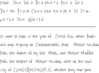 H ow T h e T w o B r o t h e r s P o l o S e t F o r t h F r o m C o n s t a n t i n o p l e T o T r a - v e r s e T h e W o r l d It came to pass in the year of C hrist 1260, when B ald - win was reigning at C onstantinople, that M esser N icolas P olo, the father of my lord M ark, and M esser M affeo P olo, the brother of M esser N icolas, were at the said city of C O N S T A N T I N O P L E, whither they had gone