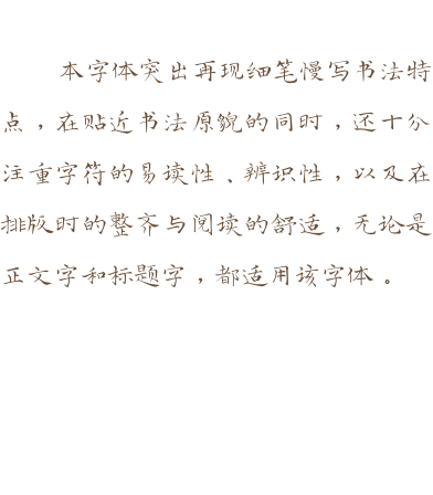 本字体突出再现细笔慢写书法特点，在贴近书法原貌的同时，还十分注重字符的易读性、辨识性，以及在排版时的整齐与阅读的舒适，无论是正文字和标题字，都适用该字体。