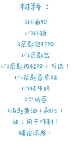 材料： 2杯面粉 1/2杯糖 2茶匙泡打粉 1/2茶匙盐 1/2茶匙肉桂粉（可选） 1/4茶匙香草精 1/2杯牛奶 2个鸡蛋 2汤匙黄油（融化） 油（用于炸制） 糖霜涂层：