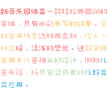 新蒂乐园体是一款轻松而圆润的字体，具有水彩书写的效果。它的字母线条流畅而柔和，给人一种温暖、活泼的感觉。这款字体常用于儿童相关的设计，例如儿童书籍、玩具包装或者幼儿教育类应用。