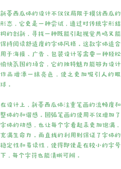 新蒂西瓜体的设计不仅仅局限于模仿西瓜的形态，它更是一种尝试，通过对传统字形结构的创新，寻找一种既能引起视觉共鸣又能保持阅读舒适度的字体风格。这款字体适合用于海报、广告、包装设计等需要一种轻松愉快氛围的场合，它的独特魅力能够为设计作品增添一抹亮色，使之更加吸引人的眼球。  在设计上，新蒂西瓜体注重笔画的流畅度和整体的和谐感。圆弧笔画的使用不仅增加了字体的动感，也让每个字看起来更加饱满，充满生命力。而直线的利用则保证了字体的稳定性和易读性，使得即便是在较小的字号下，每个字符也能清晰可辨。