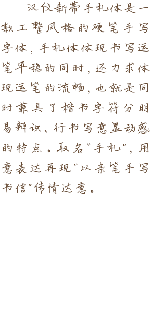 汉仪新蒂手札体是一款工整风格的硬笔手写字体，手札体体现书写运笔平稳的同时，还力求体现运笔的流畅，也就是同时兼具了楷书字符分明易辩识、行书写意显动感的特点。取名“手札”，用意表达再现“以亲笔手写书信”传情达意。