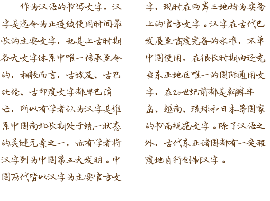作为汉语的书写文字，汉字是迄今为止连续使用时间最长的主要文字，也是上古时期各大文字体系中唯一传承至今的，相较而言，古埃及、古巴比伦、古印度文字都早已消亡，所以有学者认为汉字是维系中国南北长期处于统一状态的关键元素之一，亦有学者将汉字列为中国第五大发明。中国历代皆以汉字为主要官方文字，现时在两岸三地均为实务上的官方文字。汉字在古代已发展至高度完备的水准，不单中国使用，在很长时期内还充当东亚地区唯一的国际通用文字，在20世纪前都是朝鲜半岛、越南、琉球和日本等国家的书面规范文字。除了汉语之外，古代东亚诸国都有一定程度地自行创制汉字。